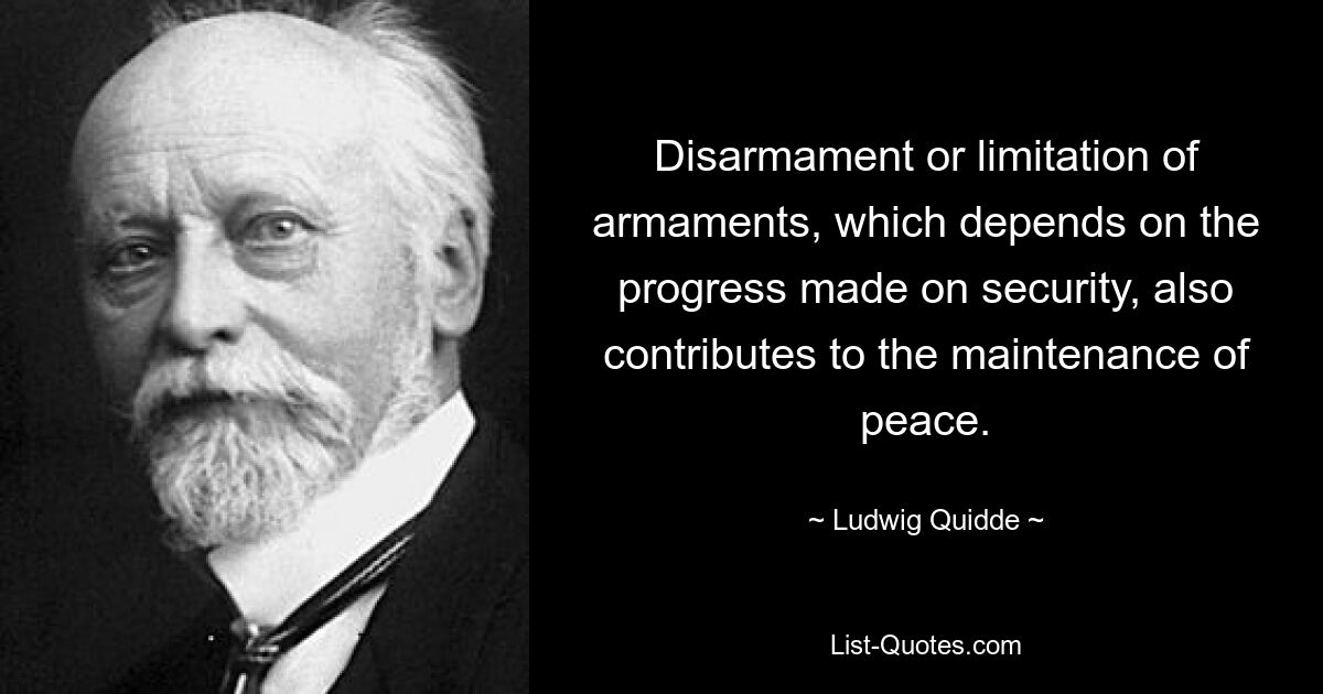 Disarmament or limitation of armaments, which depends on the progress made on security, also contributes to the maintenance of peace. — © Ludwig Quidde