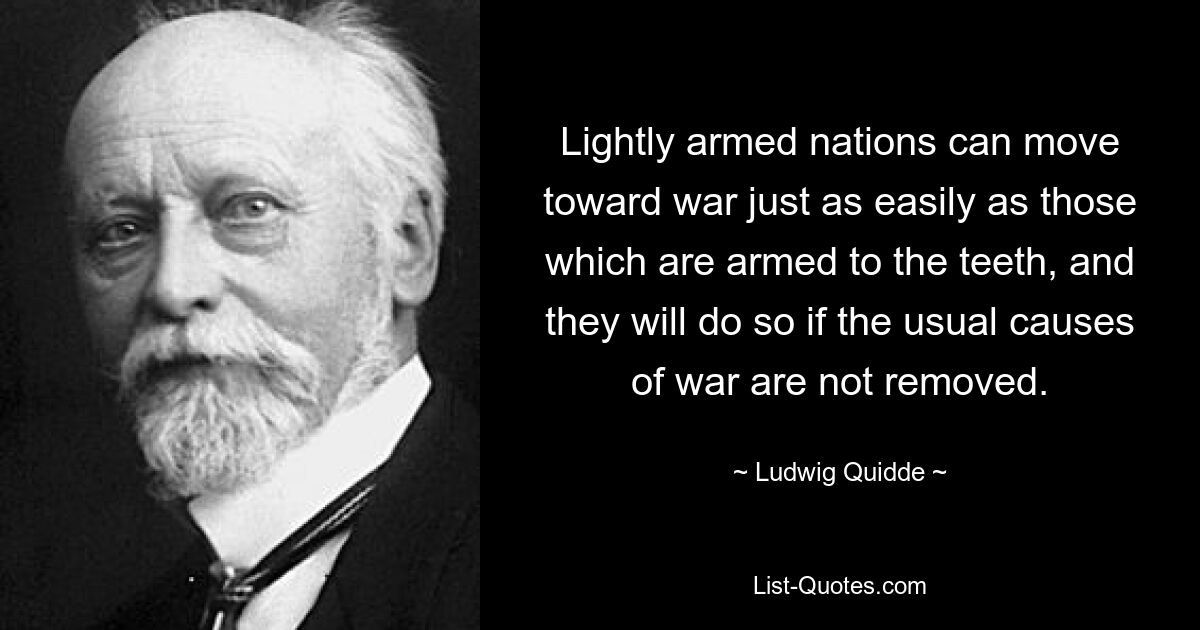 Lightly armed nations can move toward war just as easily as those which are armed to the teeth, and they will do so if the usual causes of war are not removed. — © Ludwig Quidde