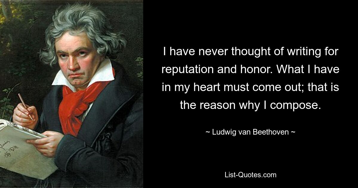 I have never thought of writing for reputation and honor. What I have in my heart must come out; that is the reason why I compose. — © Ludwig van Beethoven