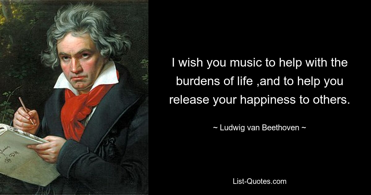 I wish you music to help with the burdens of life ,and to help you release your happiness to others. — © Ludwig van Beethoven