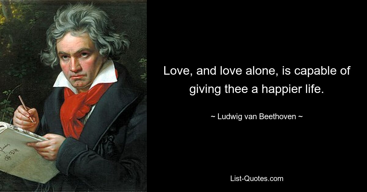 Love, and love alone, is capable of giving thee a happier life. — © Ludwig van Beethoven