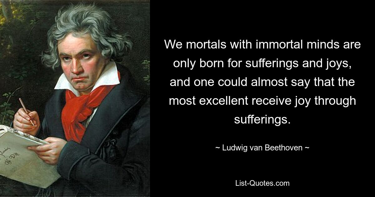 We mortals with immortal minds are only born for sufferings and joys, and one could almost say that the most excellent receive joy through sufferings. — © Ludwig van Beethoven