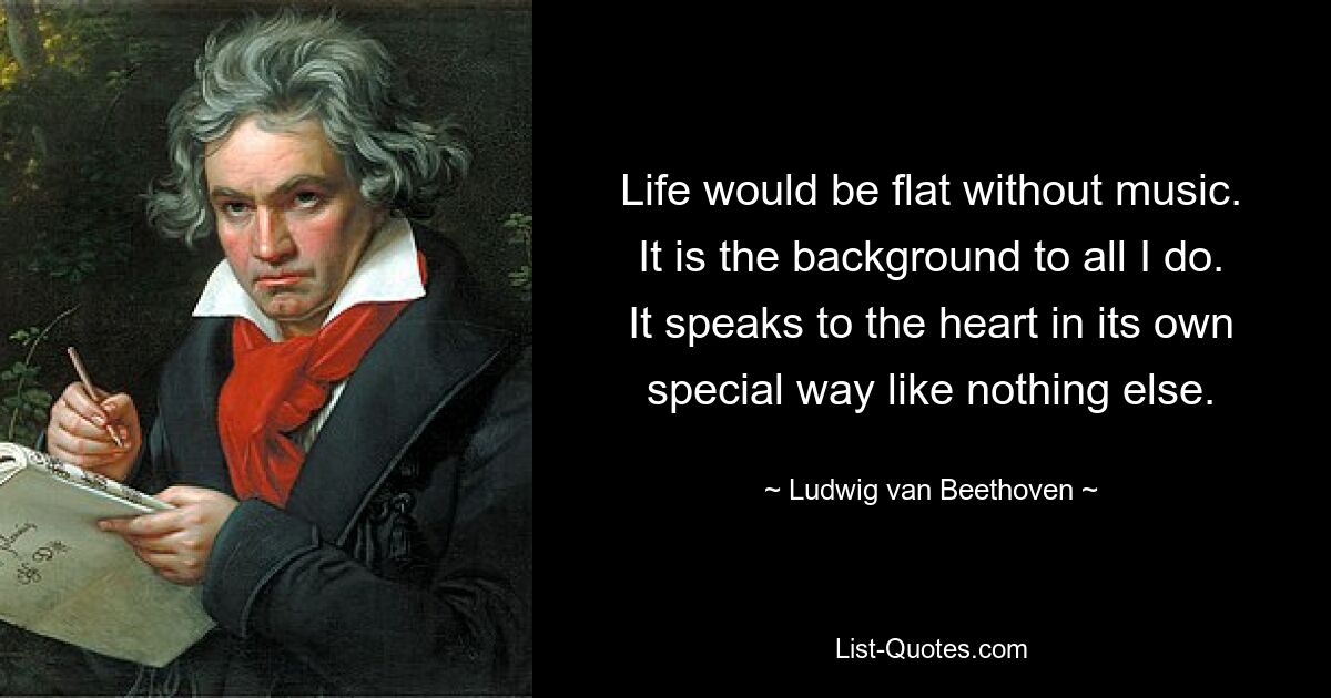 Life would be flat without music. It is the background to all I do. It speaks to the heart in its own special way like nothing else. — © Ludwig van Beethoven