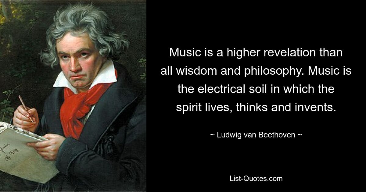 Music is a higher revelation than all wisdom and philosophy. Music is the electrical soil in which the spirit lives, thinks and invents. — © Ludwig van Beethoven