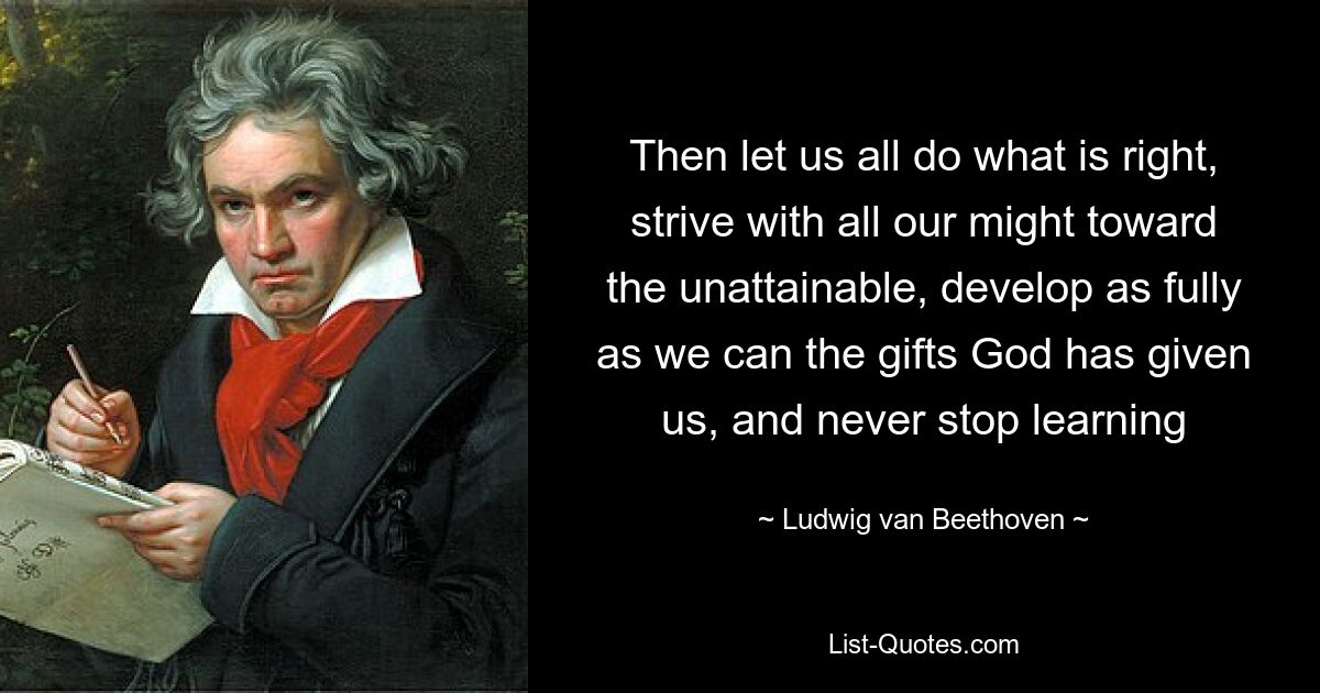 Then let us all do what is right, strive with all our might toward the unattainable, develop as fully as we can the gifts God has given us, and never stop learning — © Ludwig van Beethoven