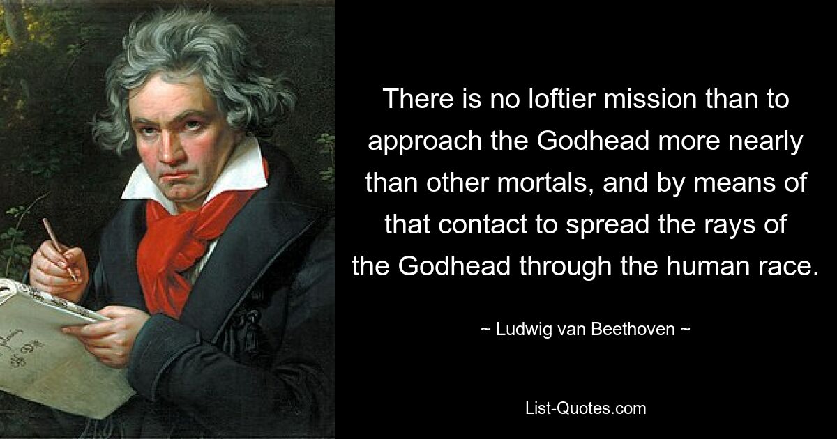 There is no loftier mission than to approach the Godhead more nearly than other mortals, and by means of that contact to spread the rays of the Godhead through the human race. — © Ludwig van Beethoven