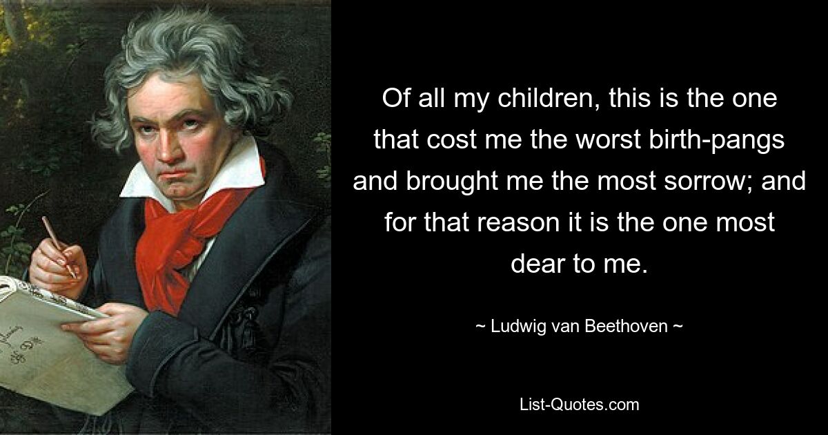 Of all my children, this is the one that cost me the worst birth-pangs and brought me the most sorrow; and for that reason it is the one most dear to me. — © Ludwig van Beethoven