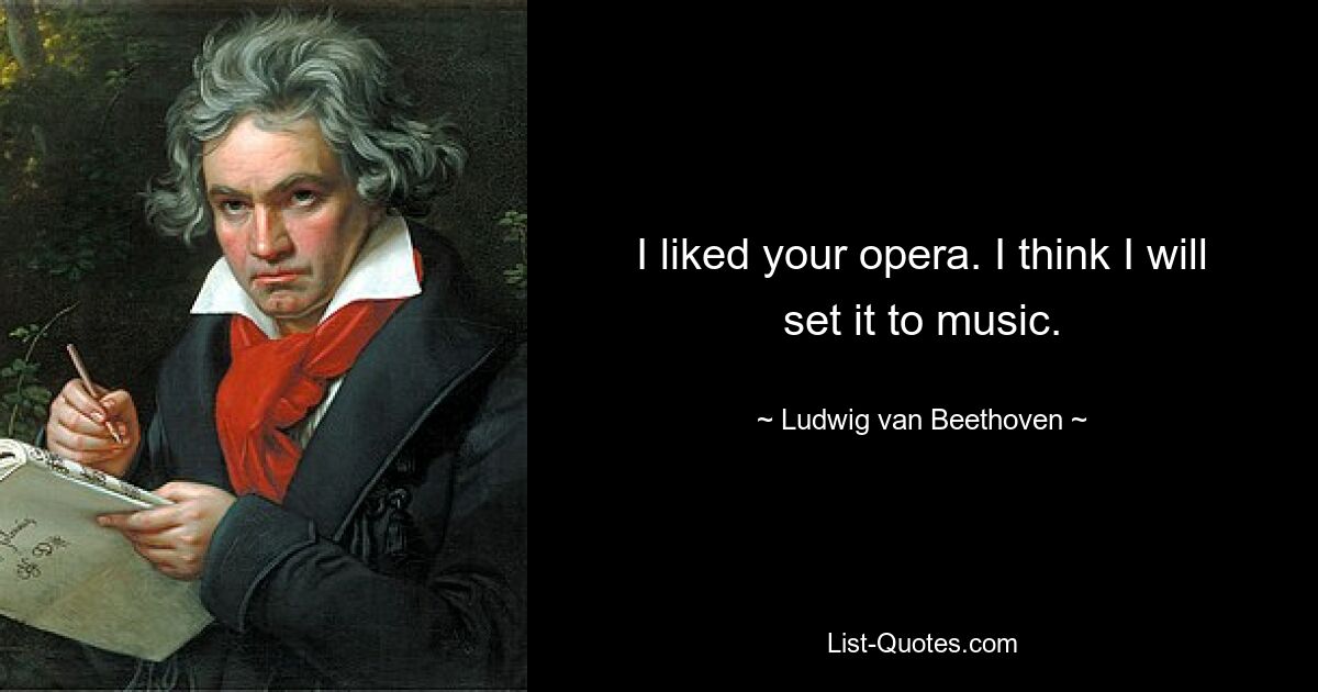 I liked your opera. I think I will set it to music. — © Ludwig van Beethoven