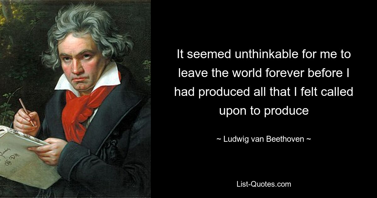 It seemed unthinkable for me to leave the world forever before I had produced all that I felt called upon to produce — © Ludwig van Beethoven