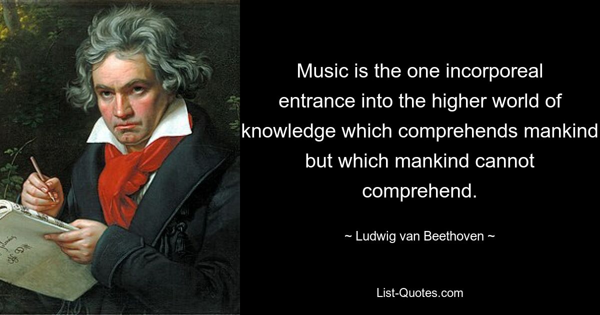 Music is the one incorporeal entrance into the higher world of knowledge which comprehends mankind but which mankind cannot comprehend. — © Ludwig van Beethoven