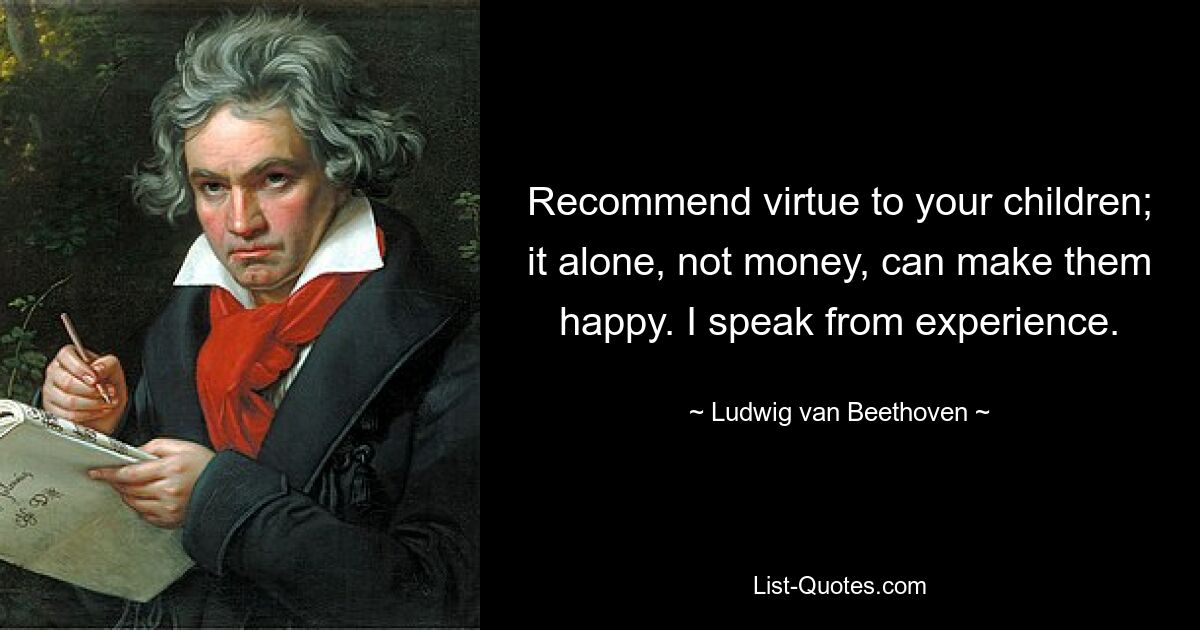 Recommend virtue to your children; it alone, not money, can make them happy. I speak from experience. — © Ludwig van Beethoven