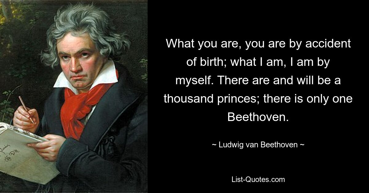 What you are, you are by accident of birth; what I am, I am by myself. There are and will be a thousand princes; there is only one Beethoven. — © Ludwig van Beethoven