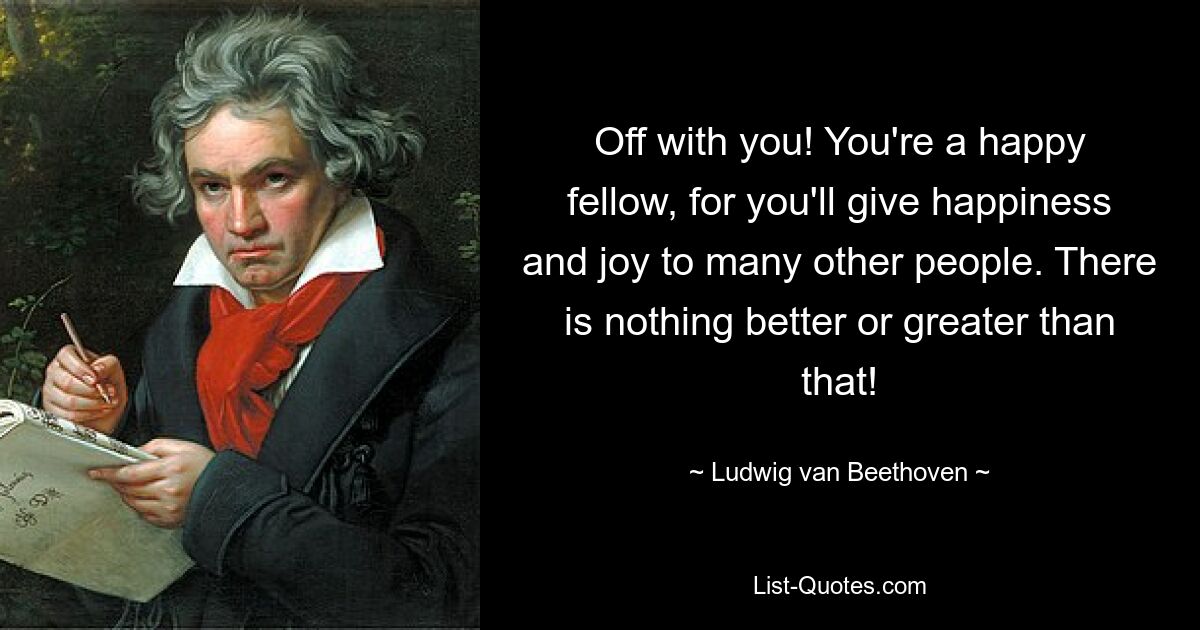 Off with you! You're a happy fellow, for you'll give happiness and joy to many other people. There is nothing better or greater than that! — © Ludwig van Beethoven