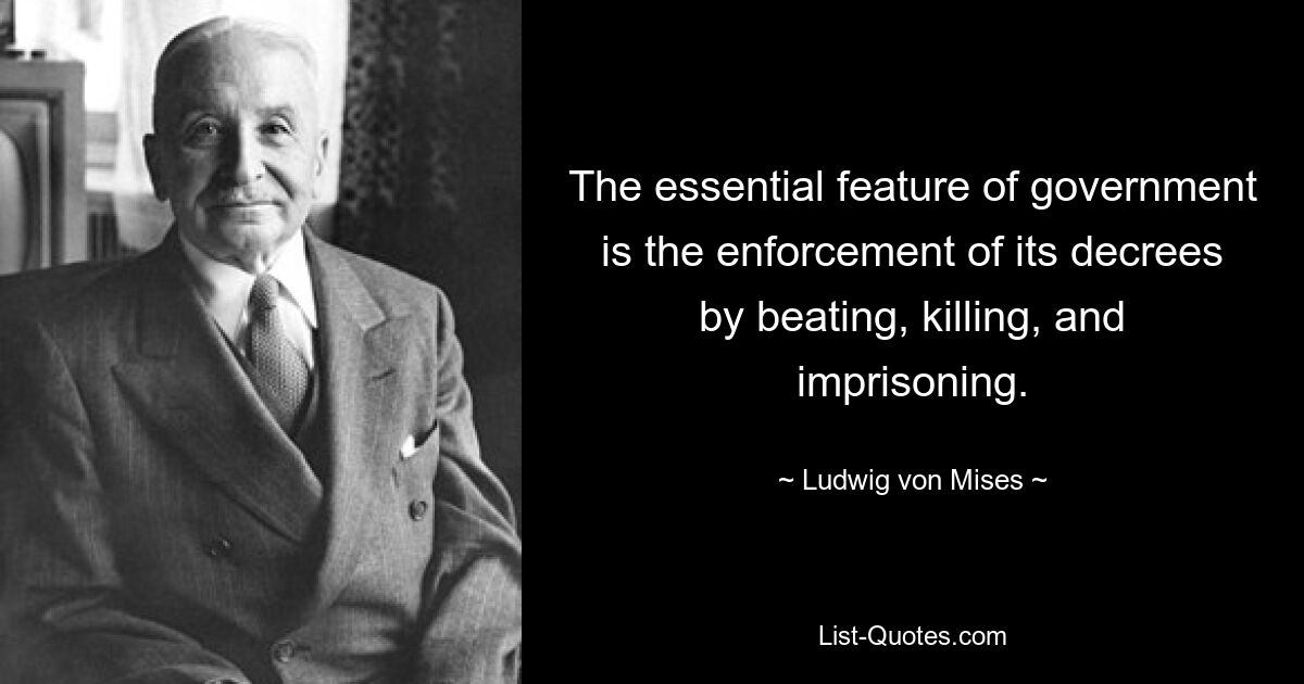 The essential feature of government is the enforcement of its decrees by beating, killing, and imprisoning. — © Ludwig von Mises