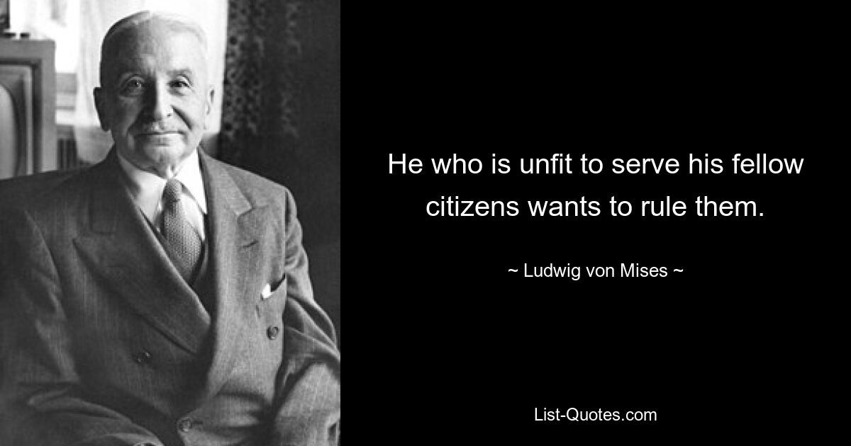 He who is unfit to serve his fellow citizens wants to rule them. — © Ludwig von Mises