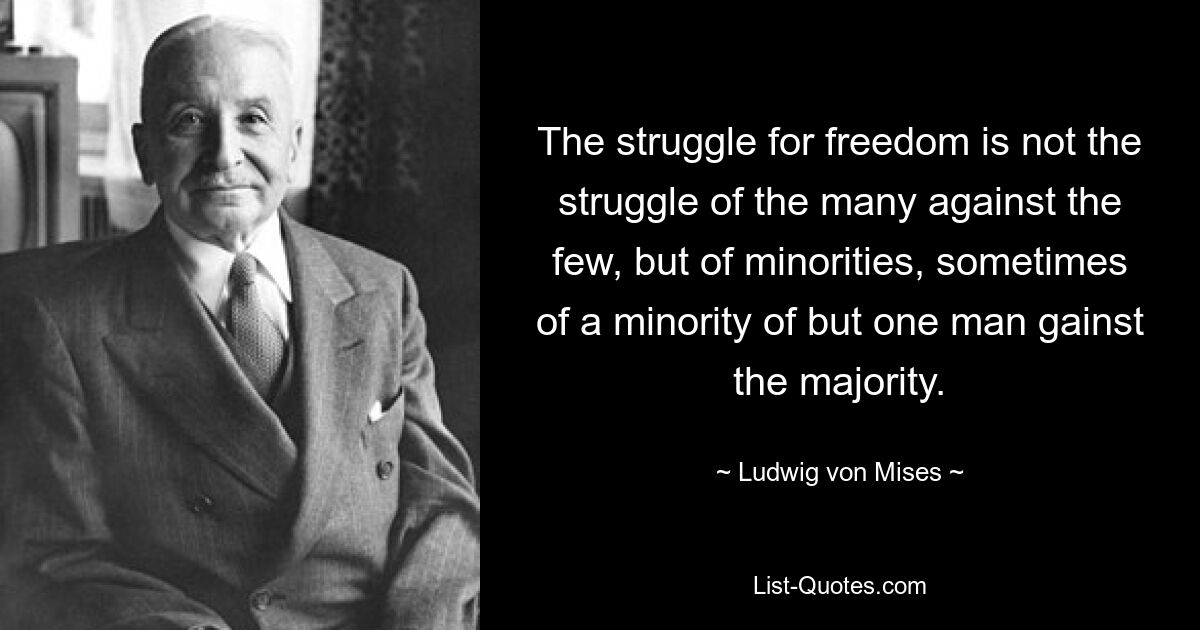 The struggle for freedom is not the struggle of the many against the few, but of minorities, sometimes of a minority of but one man gainst the majority. — © Ludwig von Mises