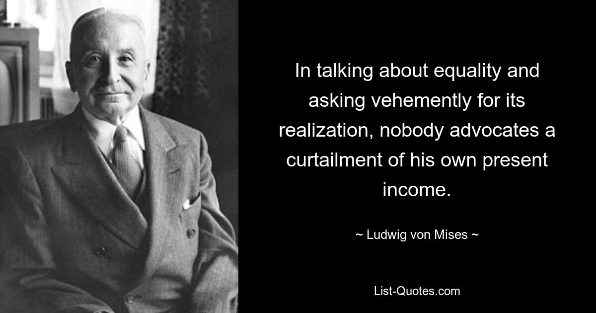 In talking about equality and asking vehemently for its realization, nobody advocates a curtailment of his own present income. — © Ludwig von Mises