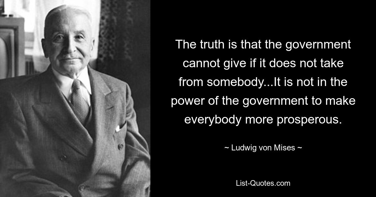 The truth is that the government cannot give if it does not take from somebody...It is not in the power of the government to make everybody more prosperous. — © Ludwig von Mises