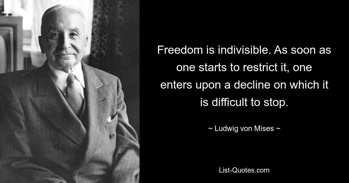 Freedom is indivisible. As soon as one starts to restrict it, one enters upon a decline on which it is difficult to stop. — © Ludwig von Mises