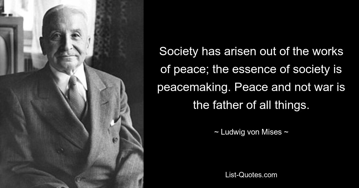 Society has arisen out of the works of peace; the essence of society is peacemaking. Peace and not war is the father of all things. — © Ludwig von Mises