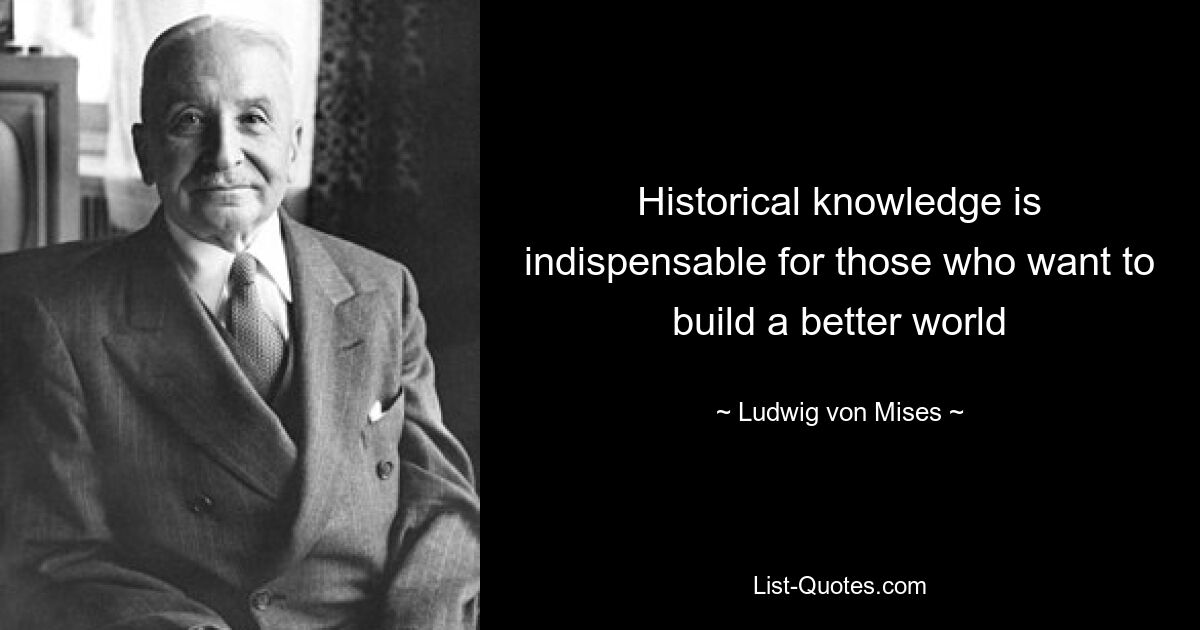 Historical knowledge is indispensable for those who want to build a better world — © Ludwig von Mises