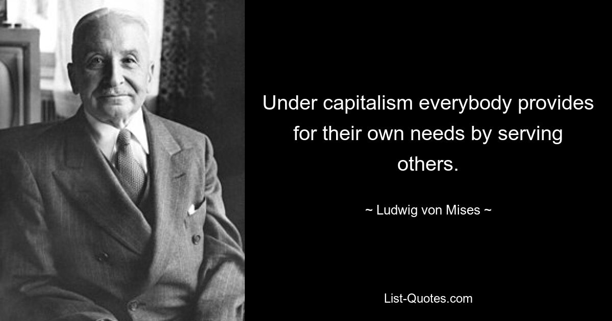 Under capitalism everybody provides for their own needs by serving others. — © Ludwig von Mises