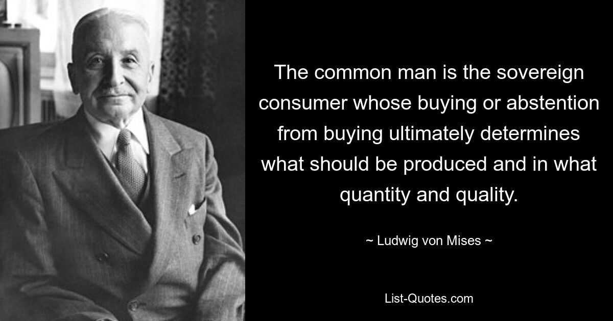 The common man is the sovereign consumer whose buying or abstention from buying ultimately determines what should be produced and in what quantity and quality. — © Ludwig von Mises