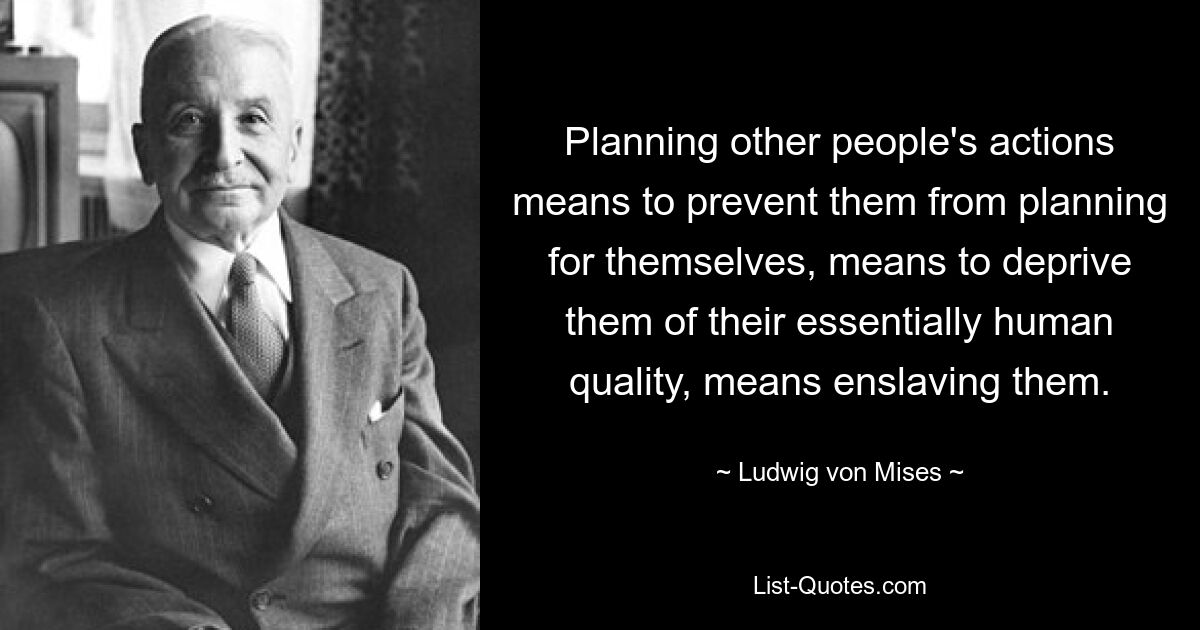 Die Handlungen anderer Menschen zu planen bedeutet, sie daran zu hindern, für sich selbst zu planen, bedeutet, sie ihrer wesenhaft menschlichen Qualität zu berauben, bedeutet, sie zu versklaven. — © Ludwig von Mises 