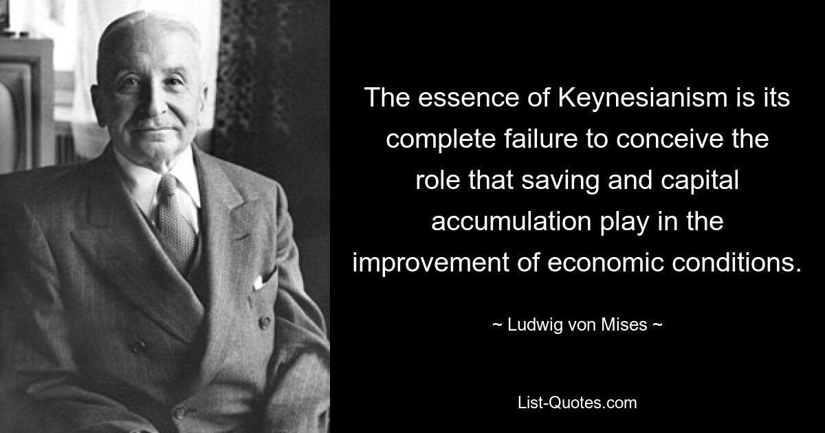 The essence of Keynesianism is its complete failure to conceive the role that saving and capital accumulation play in the improvement of economic conditions. — © Ludwig von Mises