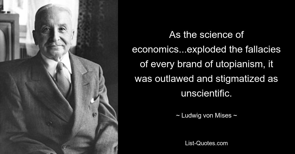 As the science of economics...exploded the fallacies of every brand of utopianism, it was outlawed and stigmatized as unscientific. — © Ludwig von Mises