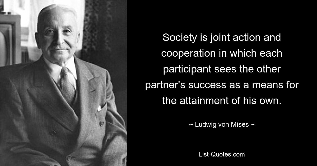 Society is joint action and cooperation in which each participant sees the other partner's success as a means for the attainment of his own. — © Ludwig von Mises