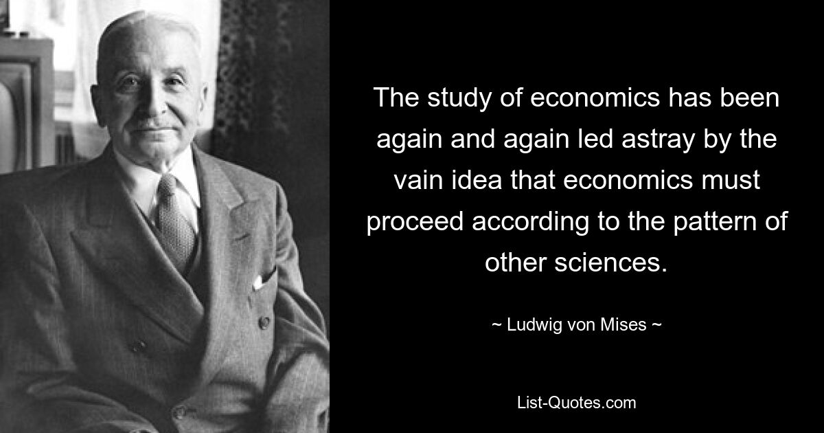 Das Studium der Wirtschaftswissenschaften wurde immer wieder von der eitlen Vorstellung in die Irre geführt, dass die Wirtschaftswissenschaften nach dem Muster anderer Wissenschaften vorgehen müssten. — © Ludwig von Mises 