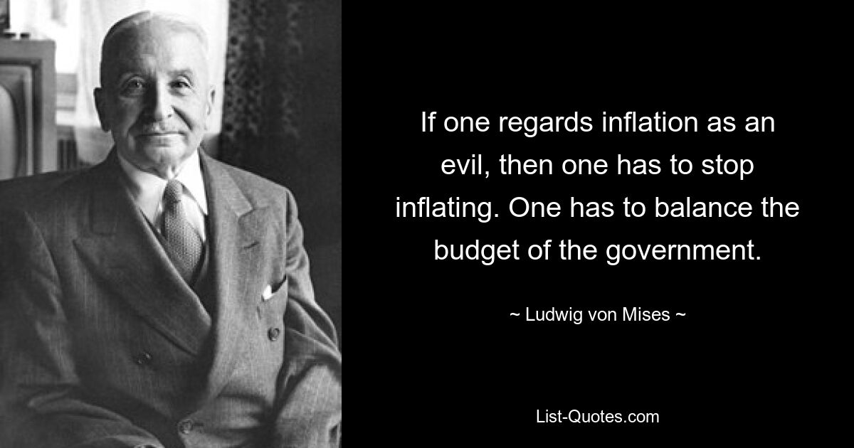 If one regards inflation as an evil, then one has to stop inflating. One has to balance the budget of the government. — © Ludwig von Mises