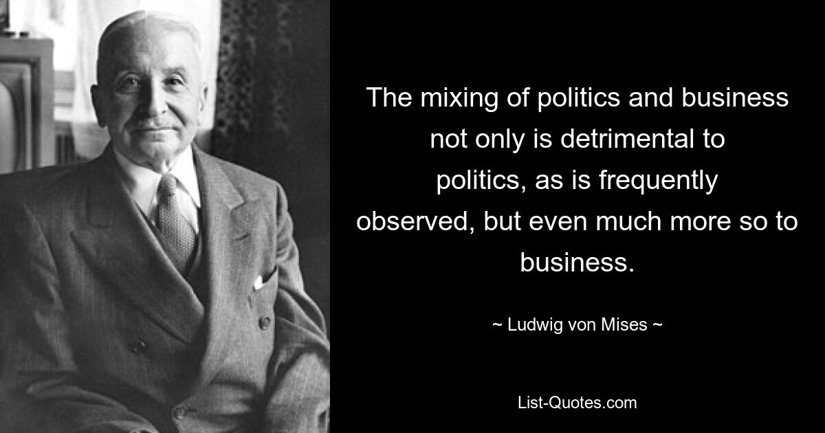 The mixing of politics and business not only is detrimental to politics, as is frequently observed, but even much more so to business. — © Ludwig von Mises