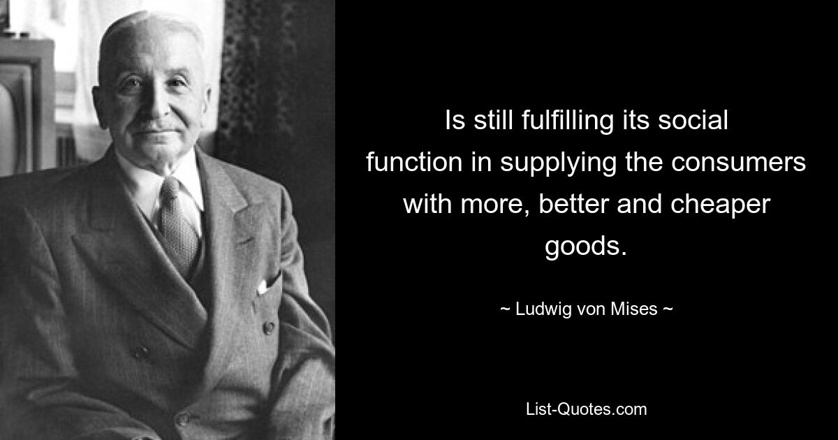 Is still fulfilling its social function in supplying the consumers with more, better and cheaper goods. — © Ludwig von Mises