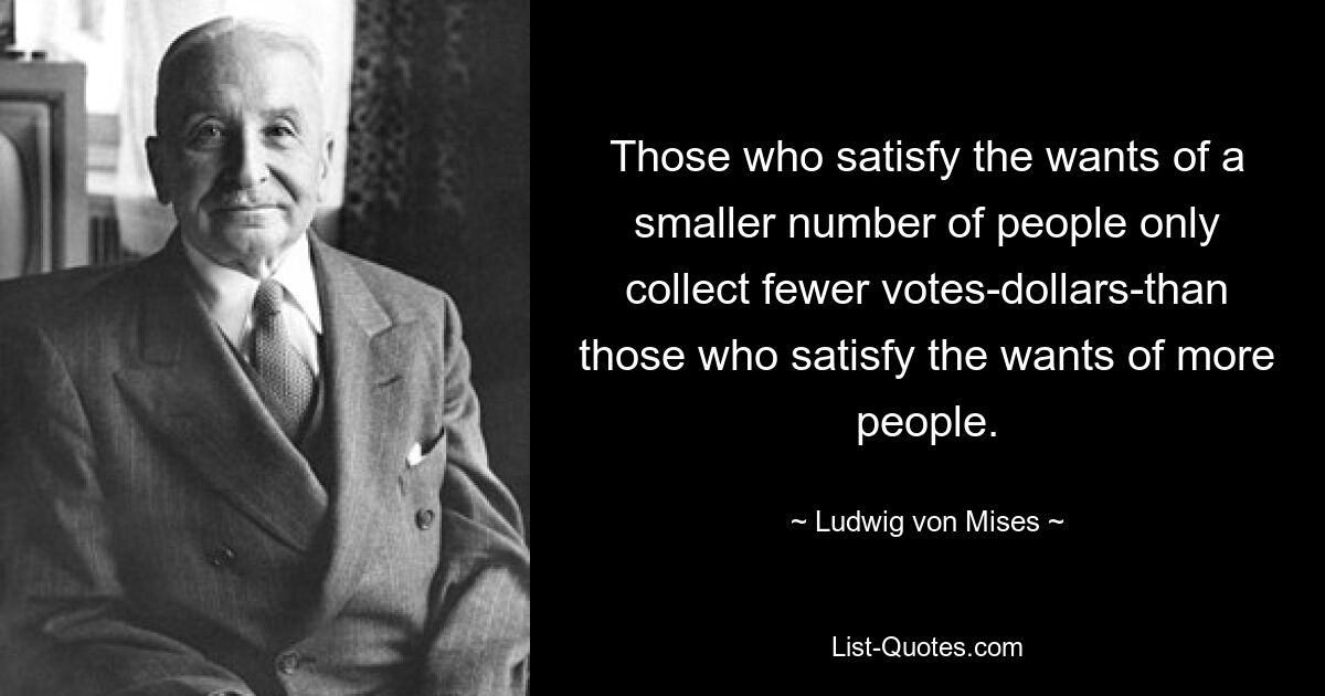 Those who satisfy the wants of a smaller number of people only collect fewer votes-dollars-than those who satisfy the wants of more people. — © Ludwig von Mises