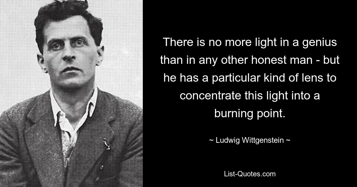 There is no more light in a genius than in any other honest man - but he has a particular kind of lens to concentrate this light into a burning point. — © Ludwig Wittgenstein