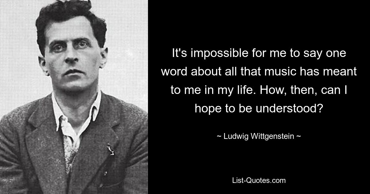 It's impossible for me to say one word about all that music has meant to me in my life. How, then, can I hope to be understood? — © Ludwig Wittgenstein