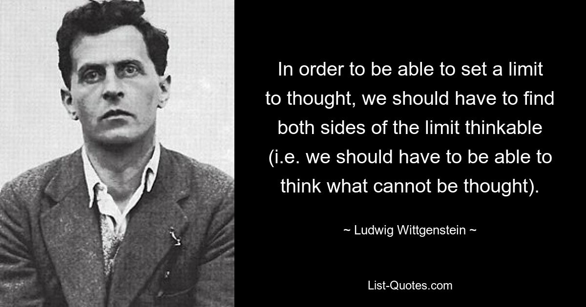 In order to be able to set a limit to thought, we should have to find both sides of the limit thinkable (i.e. we should have to be able to think what cannot be thought). — © Ludwig Wittgenstein