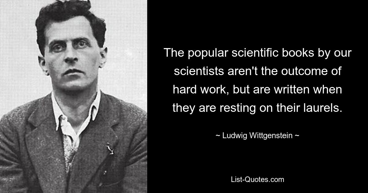 The popular scientific books by our scientists aren't the outcome of hard work, but are written when they are resting on their laurels. — © Ludwig Wittgenstein