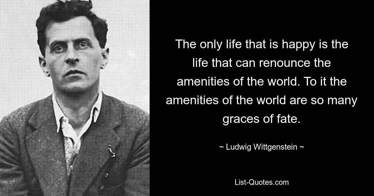 The only life that is happy is the life that can renounce the amenities of the world. To it the amenities of the world are so many graces of fate. — © Ludwig Wittgenstein