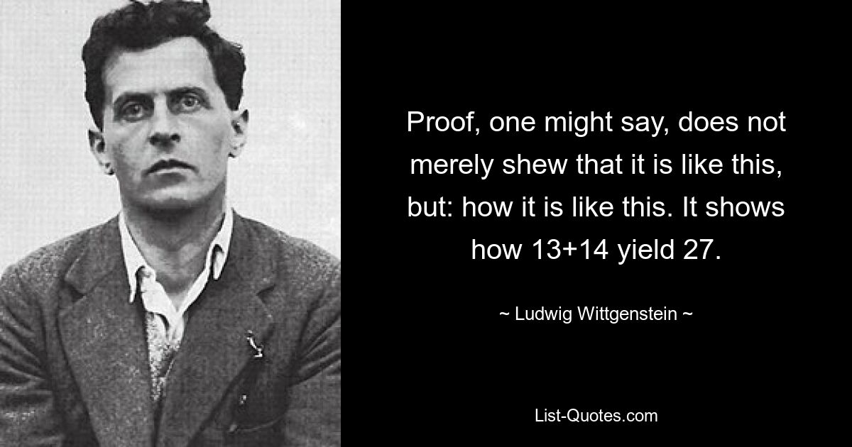 Proof, one might say, does not merely shew that it is like this, but: how it is like this. It shows how 13+14 yield 27. — © Ludwig Wittgenstein