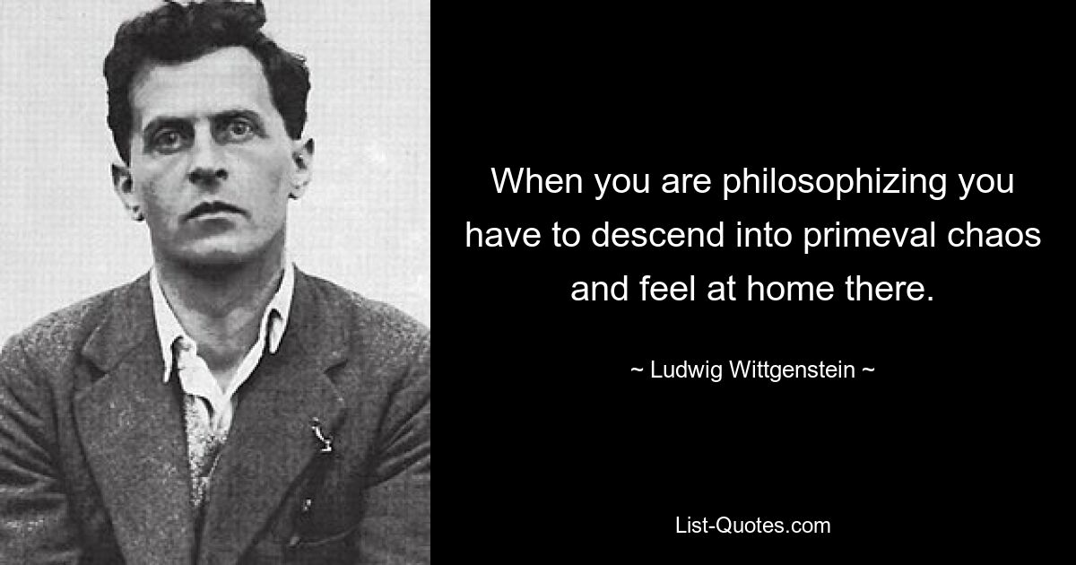 When you are philosophizing you have to descend into primeval chaos and feel at home there. — © Ludwig Wittgenstein