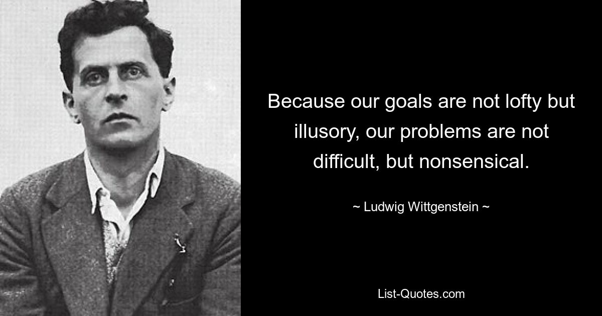 Because our goals are not lofty but illusory, our problems are not difficult, but nonsensical. — © Ludwig Wittgenstein