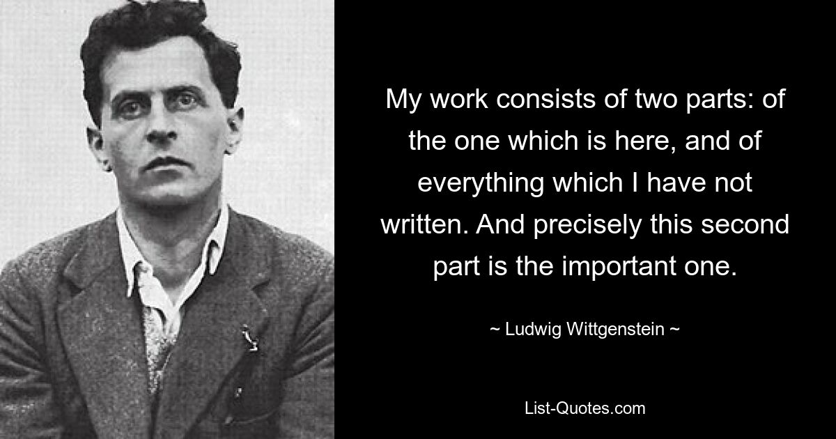 My work consists of two parts: of the one which is here, and of everything which I have not written. And precisely this second part is the important one. — © Ludwig Wittgenstein