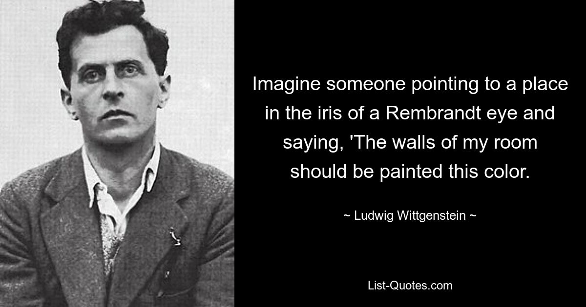 Imagine someone pointing to a place in the iris of a Rembrandt eye and saying, 'The walls of my room should be painted this color. — © Ludwig Wittgenstein