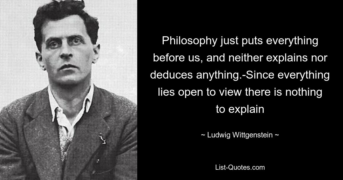 Philosophy just puts everything before us, and neither explains nor deduces anything.-Since everything lies open to view there is nothing to explain — © Ludwig Wittgenstein