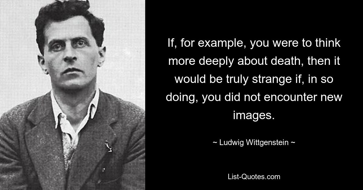 If, for example, you were to think more deeply about death, then it would be truly strange if, in so doing, you did not encounter new images. — © Ludwig Wittgenstein