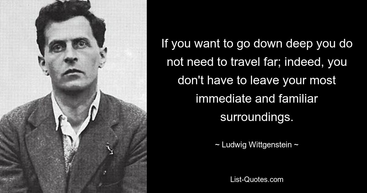 If you want to go down deep you do not need to travel far; indeed, you don't have to leave your most immediate and familiar surroundings. — © Ludwig Wittgenstein