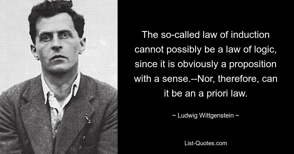 The so-called law of induction cannot possibly be a law of logic, since it is obviously a proposition with a sense.--Nor, therefore, can it be an a priori law. — © Ludwig Wittgenstein